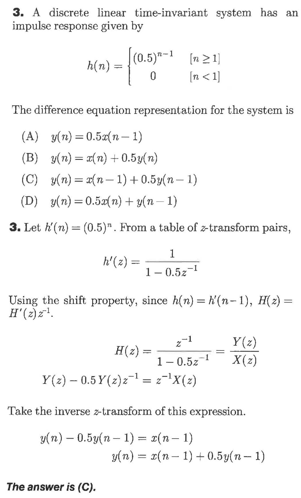 3. A discrete linear time-invariant system has an
impulse response given by
(0.5)-1
[n 21
h(n)
n<1
0
The difference equation representation for the system is
(A) y(n)0.5(n-1)
(B) (n)n)+0.5y(n)
у(п) — (п — 1) + 0.5y(п — 1)
(D) y(n)0.5an)y(n-1)
3. Let h(n) (0.5)". From a table of z-transform pairs,
1
h'(2)
1 - 0.521
Using the shift property, since h(n) h'(n-1), H(2)=
H(2)
-1
Z
Y(z)
H(z)
1
X(z)
1 - 0.5z
= 2X(2)
Y(2) 0.5 Y(z)z
Take the inverse z-transform of this expression
у(п) - 0.5у(п — 1) %3 z(п- 1)
y(n) (n- )0.5y(n- 1)
The answer is (C).
