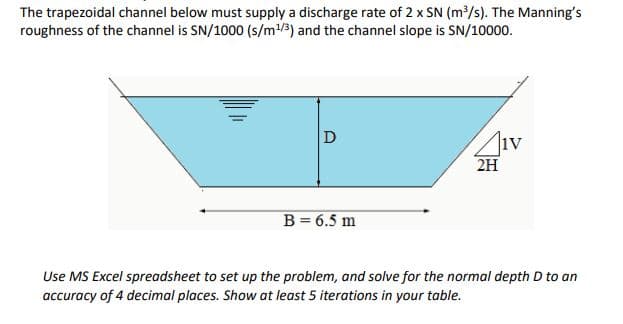 The trapezoidal channel below must supply a discharge rate of 2 x SN (m/s). The Manning's
roughness of the channel is SN/1000 (s/m/3) and the channel slope is SN/10000.
D
iv
2H
B = 6.5 m
Use MS Excel spreadsheet to set up the problem, and solve for the normal depth D to an
accuracy of 4 decimal places. Show at least 5 iterations in your table.
