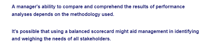 A manager's ability to compare and comprehend the results of performance
analyses depends on the methodology used.
It's possible that using a balanced scorecard might aid management in identifying
and weighing the needs of all stakeholders.
