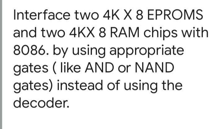 Interface two 4K X 8 EPROMS
and two 4KX 8 RAM chips with
8086. by using appropriate
gates ( like AND or NAND
gates) instead of using the
decoder.
