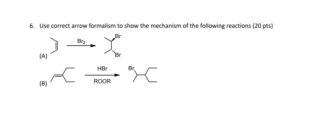 6. Use correct arrow formalism to show the mechanism of the following reactions (20 pts)
(A)
Br₂
HBr
Br
Br
Br
Br
ROOR
(B)
