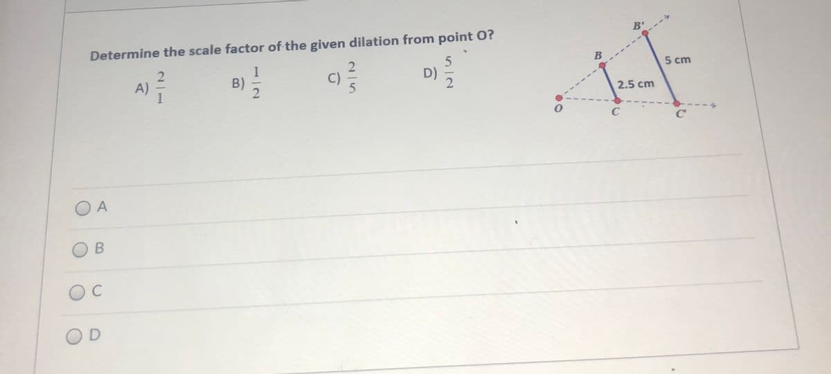 B'
Determine the scale factor of the given dilation from point O?
B
5 cm
1
B)
2
D)
A)
2.5 cm
C
C
O A
O B
OD
2/5
21

