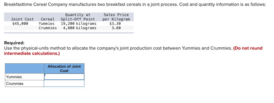 Breakfasttime Cereal Company manufactures two breakfast cereals in a joint process. Cost and quantity information is as follows:
Quantity at
Joint Cost Cereal Split-Off Point
$45,000 Yummies 19,200 kilograms
Sales Price
per Kilogram
$3.30
Crummies 4,800 kilograms
3.80
Required:
Use the physical-units method to allocate the company's joint production cost between Yummies and Crummies. (Do not round
intermediate calculations.)
Yummies
Crummies
Allocation of Joint
Cost