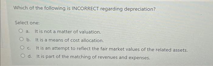 Which of the following is INCORRECT regarding depreciation?
Select one:
O a. It is not a matter of valuation.
O b.
It is a means of cost allocation.
Oc.
O d.
It is an attempt to reflect the fair market values of the related assets.
It is part of the matching of revenues and expenses.