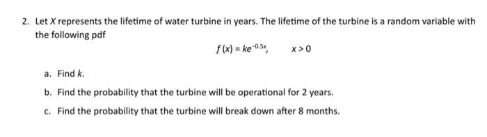 2. Let X represents the lifetime of water turbine in years. The lifetime of the turbine is a random variable with
the following pdf
f(x) = ke-0.5x, X>0
a. Find k.
b. Find the probability that the turbine will be operational for 2 years.
c. Find the probability that the turbine will break down after 8 months.