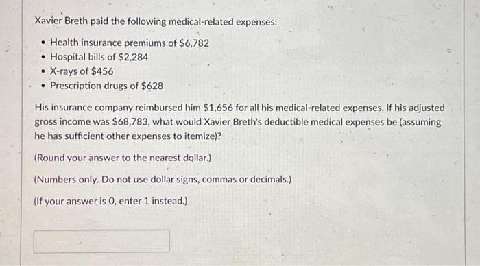 Xavier Breth paid the following medical-related expenses:
Health insurance premiums of $6,782
• Hospital bills of $2,284
• X-rays of $456
Prescription drugs of $628
His insurance company reimbursed him $1,656 for all his medical-related expenses. If his adjusted
gross income was $68,783, what would Xavier Breth's deductible medical expenses be (assuming
he has sufficient other expenses to itemize)?
(Round your answer to the nearest dollar.)
(Numbers only. Do not use dollar signs, commas or decimals.)
(If your answer is 0, enter 1 instead.)