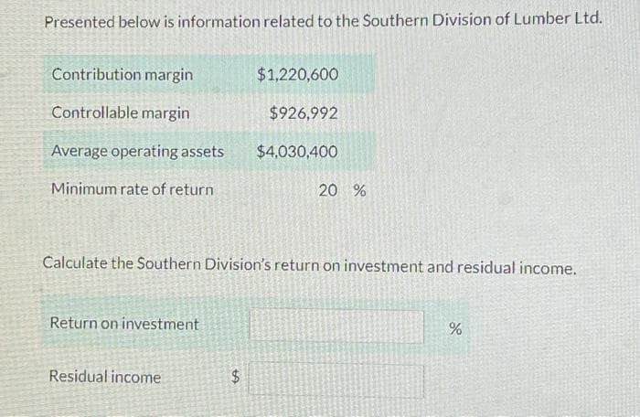 Presented below is information related to the Southern Division of Lumber Ltd.
Contribution margin
Controllable margin
Average operating assets
Minimum rate of return
Return on investment
Calculate the Southern Division's return on investment and residual income.
Residual income
$
$1,220,600
$926,992
$4,030,400
LA
20 %
%