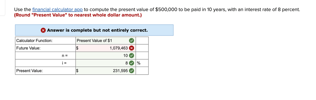 Use the financial calculator app to compute the present value of $500,000 to be paid in 10 years, with an interest rate of 8 percent.
(Round "Present Value" to nearest whole dollar amount.)
X Answer is complete but not entirely correct.
Present Value of $1
$
Calculator Function:
Future Value:
Present Value:
n =
i=
$
1,079,463 X
10
8
231,595
%