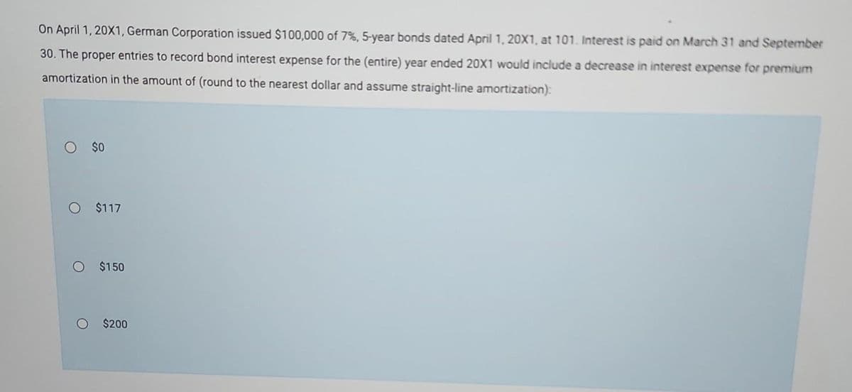 On April 1, 20X1, German Corporation issued $100,000 of 7%, 5-year bonds dated April 1, 20X1, at 101. Interest is paid on March 31 and September
30. The proper entries to record bond interest expense for the (entire) year ended 20X1 would include a decrease in interest expense for premium
amortization in the amount of (round to the nearest dollar and assume straight-line amortization):
O $0
O $117
$150
$200