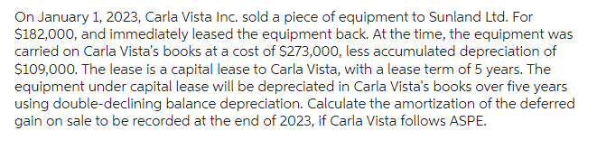 On January 1, 2023, Carla Vista Inc. sold a piece of equipment to Sunland Ltd. For
$182,000, and immediately leased the equipment back. At the time, the equipment was
carried on Carla Vista's books at a cost of $273,000, less accumulated depreciation of
$109,000. The lease is a capital lease to Carla Vista, with a lease term of 5 years. The
equipment under capital lease will be depreciated in Carla Vista's books over five years
using double-declining balance depreciation. Calculate the amortization of the deferred
gain on sale to be recorded at the end of 2023, if Carla Vista follows ASPE.