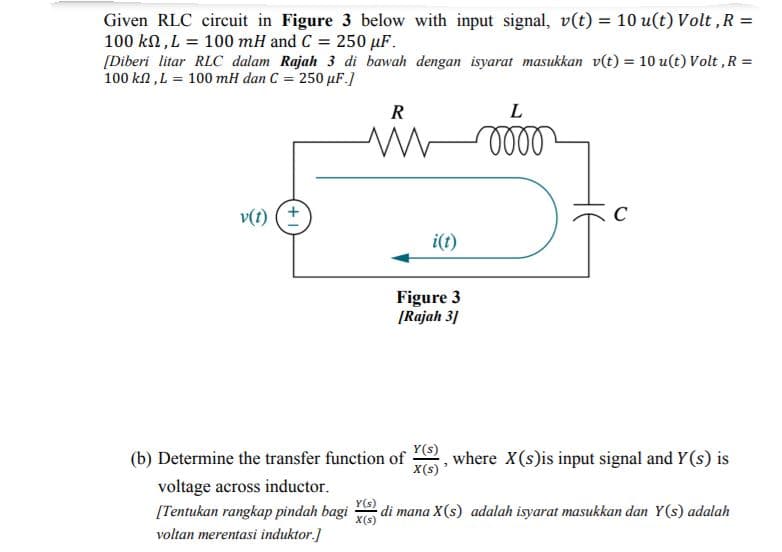 Given RLC circuit in Figure 3 below with input signal, v(t) = 10 u(t) Volt , R
100 kn, L = 100 mH and C = 250 µF.
[Diberi litar RLC dalam Rajah 3 di bawah dengan isyarat masukkan v(t) = 10 u(t) Volt ,R =
100 kl ,L = 100 mH dan C = 250 uF.]
%3D
%3D
R
L
v(t) (+
i(t)
Figure 3
[Rajah 31
Y(s)
(b) Determine the transfer function of
where X(s)is input signal and Y(s) is
X(s) *
voltage across inductor.
[Tentukan rangkap pindah bagi
Y(s)
di mana X(s) adalah isyarat masukkan dan Y(s) adalah
X(s
voltan merentasi induktor.]

