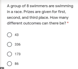 A group of 8 swimmers are swimming
in a race. Prizes are given for first,
second, and third place. How many
different outcomes can there be? *
O 43
O 336
173
O 86
