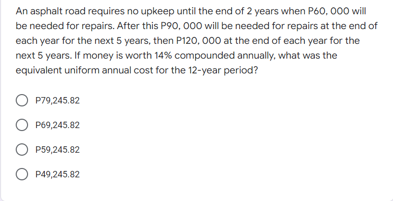 An asphalt road requires no upkeep until the end of 2 years when P60, 000 will
be needed for repairs. After this P90, 000 will be needed for repairs at the end of
each year for the next 5 years, then P120, 000 at the end of each year for the
next 5 years. If money is worth 14% compounded annually, what was the
equivalent uniform annual cost for the 12-year period?
P79,245.82
P69,245.82
P59,245.82
P49,245.82
