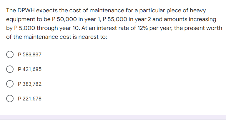 The DPWH expects the cost of maintenance for a particular piece of heavy
equipment to be P 50,000 in year 1, P 55,000 in year 2 and amounts increasing
by P 5,000 through year 10. At an interest rate of 12% per year, the present worth
of the maintenance cost is nearest to:
P 583,837
P 421,685
P 383,782
P 221,678
