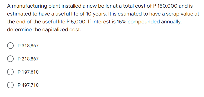 A manufacturing plant installed a new boiler at a total cost of P 150,000 and is
estimated to have a useful life of 10 years. It is estimated to have a scrap value at
the end of the useful life P 5,000. If interest is 15% compounded annually,
determine the capitalized cost.
P 318,867
P 218,867
P 197,610
P 497,710
