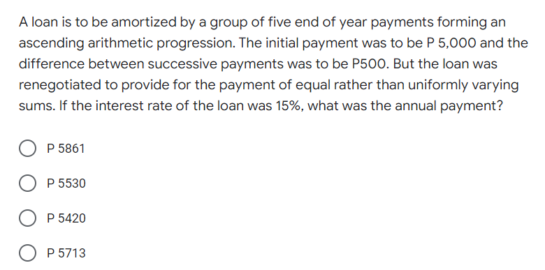 A loan is to be amortized by a group of five end of year payments forming an
ascending arithmetic progression. The initial payment was to be P 5,000 and the
difference between successive payments was to be P500. But the loan was
renegotiated to provide for the payment of equal rather than uniformly varying
sums. If the interest rate of the loan was 15%, what was the annual payment?
P 5861
P 5530
P 5420
P 5713
