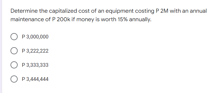 Determine the capitalized cost of an equipment costing P 2M with an annual
maintenance of P 200k if money is worth 15% annually.
P 3,000,000
P 3,222,222
O P 3,333,333
P 3,444,444
