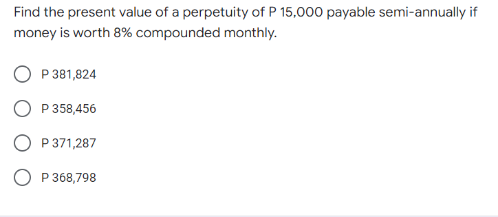 Find the present value of a perpetuity of P 15,000 payable semi-annually if
money is worth 8% compounded monthly.
P 381,824
P 358,456
P 371,287
P 368,798
