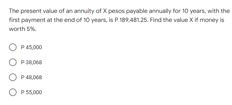The present value of an annuity of X pesos payable annually for 10 years, with the
first payment at the end of 10 years, is P 189,481.25. Find the value X if money is
worth 5%.
P 45,000
O P 38,068
P 48,068
O P 55,000
