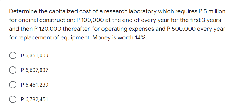 Determine the capitalized cost of a research laboratory which requires P 5 million
for original construction; P 100,000 at the end of every year for the first 3 years
and then P 120,000 thereafter, for operating expenses and P 500,000 every year
for replacement of equipment. Money is worth 14%.
O P 6,351,009
P 6,607,837
O P 6,451,239
O P 6,782,451
