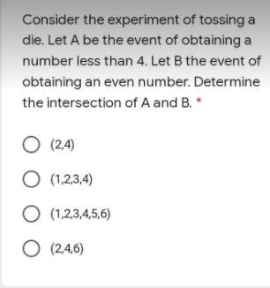 Consider the experiment of tossing a
die. Let A be the event of obtaining a
number less than 4. Let B the event of
obtaining an even number. Determine
the intersection of A and B. *
O (2.4)
O (1,2,3,4)
O (1,2,3,4,5,6)
O (2.4,6)
