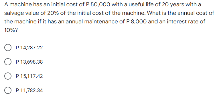 A machine has an initial cost of P 50,000 with a useful life of 20 years with a
salvage value of 20% of the initial cost of the machine. What is the annual cost of
the machine if it has an annual maintenance of P 8,000 and an interest rate of
10%?
P 14,287.22
P 13,698.38
P 15,117.42
P 11,782.34
