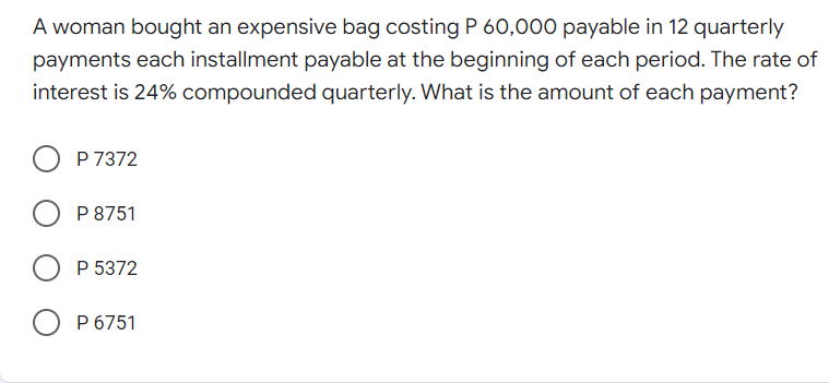 A woman bought an expensive bag costing P 60,000 payable in 12 quarterly
payments each installment payable at the beginning of each period. The rate of
interest is 24% compounded quarterly. What is the amount of each payment?
P 7372
P 8751
P 5372
P 6751
