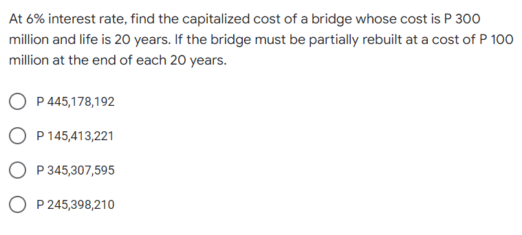 At 6% interest rate, find the capitalized cost of a bridge whose cost is P 300
million and life is 20 years. If the bridge must be partially rebuilt at a cost of P 100
million at the end of each 20 years.
P 445,178,192
O P 145,413,221
P 345,307,595
P 245,398,210
