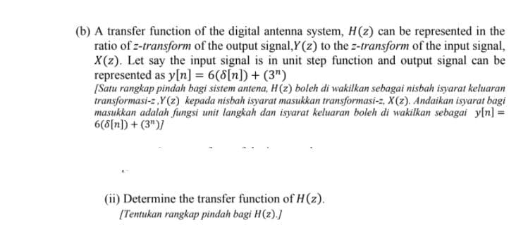 (b) A transfer function of the digital antenna system, H(z) can be represented in the
ratio of z-transform of the output signal,Y(z) to the z-transform of the input signal,
X(z). Let say the input signal is in unit step function and output signal can be
represented as y[n] = 6(8[n]) + (3")
[Satu rangkap pindah bagi sistem antena, H(2) boleh di wakilkan sebagai nisbah isyarat keluaran
transformasi-z ,Y(z) kepada nisbah isyarat masukkan transformasi-z, X(z). Andaikan isyarat bagi
masukkan adalah fungsi unit langkah dan isyarat keluaran boleh di wakilkan sebagai yln] =
6(8[n]) + (3")/
(ii) Determine the transfer function of H(z).
[Tentukan rangkap pindah bagi H(z).]
