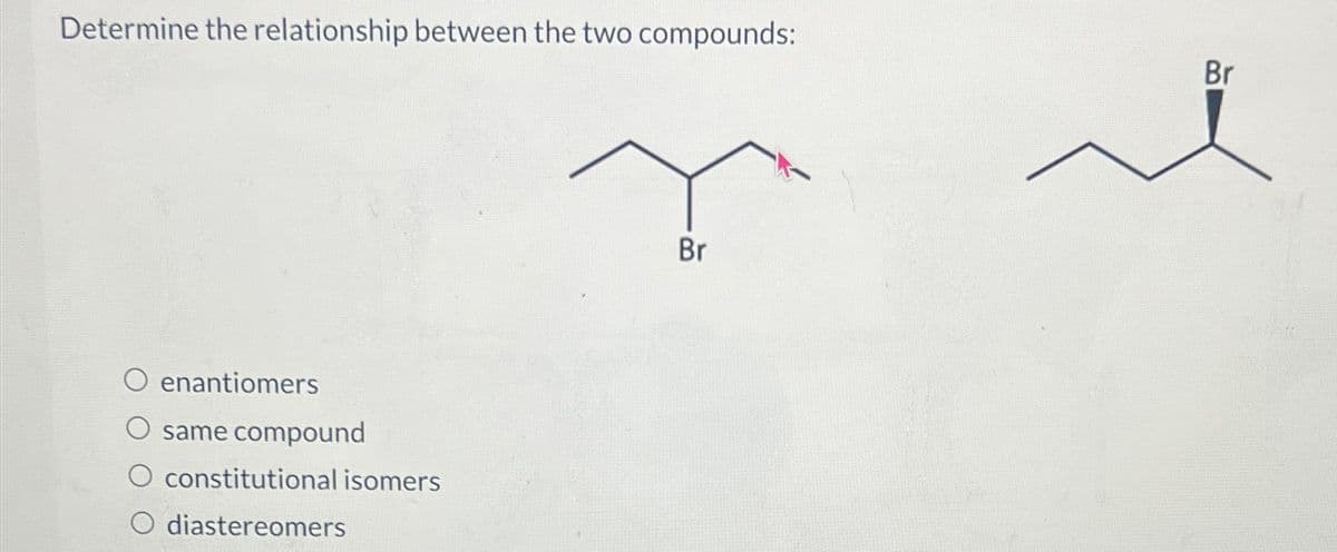 Determine the relationship between the two compounds:
Br
enantiomers
same compound
constitutional isomers
O diastereomers
Br