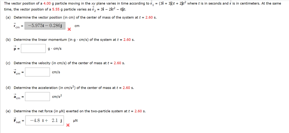 The vector position of a 4.00 g particle moving in the xy plane varies in time according to r.
(3î + 3j)t + 2ĵt² where t is in seconds andr is in centimeters. At the same
time, the vector position of a 5.55 g particle varies as r,
= 3î - 2ît? - 6ĵt.
(a) Determine the vector position (in cm) of the center of mass of the system at t = 2.60 s.
-5.975i – 0.286j
cm
cm
(b) Determine the linear momentum (in g · cm/s) of the system at t = 2.60 s.
p =
g· cm/s
(c) Determine the velocity (in cm/s) of the center of mass at t = 2.60 s.
V
cm
cm/s
(d) Determine the acceleration (in cm/s2) of the center of mass at t = 2.60 s.
cm/s?
cm
(e) Determine the net force (in µN) exerted on the two-particle system at t = 2.60 s.
-4.8 i+ 2.1 j
µN
net
