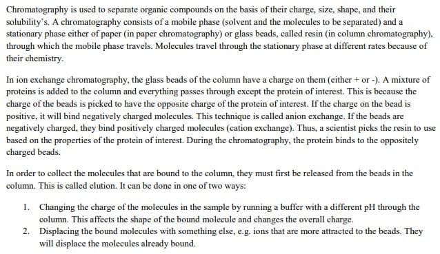 Chromatography is used to separate organic compounds on the basis of their charge, size, shape, and their
solubility's. A chromatography consists of a mobile phase (solvent and the molecules to be separated) and a
stationary phase either of paper (in paper chromatography) or glass beads, called resin (in column chromatography),
through which the mobile phase travels. Molecules travel through the stationary phase at different rates because of
their chemistry.
In ion exchange chromatography, the glass beads of the column have a charge on them (either + or -). A mixture of
proteins is added to the column and everything passes through except the protein of interest. This is because the
charge of the beads is picked to have the opposite charge of the protein of interest. If the charge on the bead is
positive, it will bind negatively charged molecules. This technique is called anion exchange. If the beads are
negatively charged, they bind positively charged molecules (cation exchange). Thus, a scientist picks the resin to use
based on the properties of the protein of interest. During the chromatography, the protein binds to the oppositely
charged beads.
In order to collect the molecules that are bound to the column, they must first be released from the beads in the
column. This is called elution. It can be done in one of two ways:
1. Changing the charge of the molecules in the sample by running a buffer with a different pH through the
column. This affects the shape of the bound molecule and changes the overall charge.
2. Displacing the bound molecules with something else, e.g. ions that are more attracted to the beads. They
will displace the molecules already bound.
