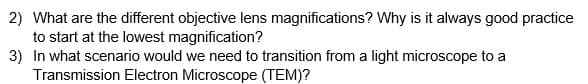 2) What are the different objective lens magnifications? Why is it always good practice
to start at the lowest magnification?
3) In what scenario would we need to transition from a light microscope to a
Transmission Electron Microscope (TEM)?
