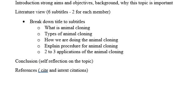 Introduction strong aims and objectives, background, why this topic is important
Literature view (6 subtitles - 2 for each member)
• Break down title to subtitles
o What is animal cloning
o Types of animal cloning
o How we are doing the animal cloning
o Explain procedure for animal cloning
o 2 to 3 applications of the animal cloning
Conclusion (self reflection on the topic)
References (cite and intext citations)
