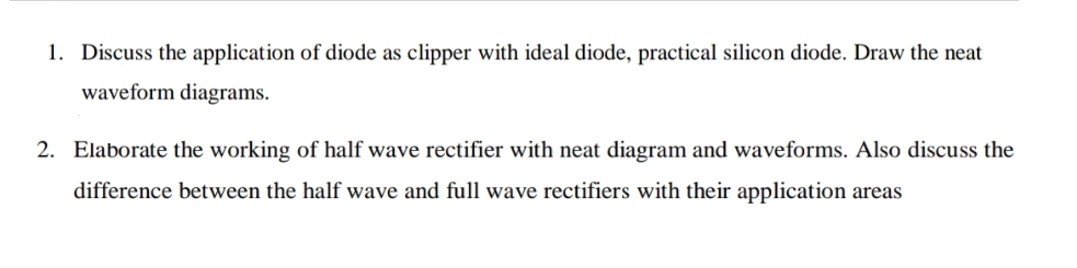 1. Discuss the application of diode as clipper with ideal diode, practical silicon diode. Draw the neat
waveform diagrams.
2. Elaborate the working of half wave rectifier with neat diagram and waveforms. Also discuss the
difference between the half wave and full wave rectifiers with their application areas
