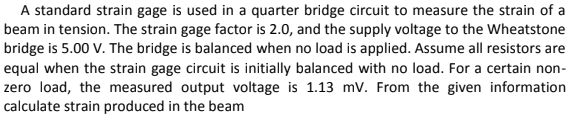 A standard strain gage is used in a quarter bridge circuit to measure the strain of a
beam in tension. The strain gage factor is 2.0, and the supply voltage to the Wheatstone
bridge is 5.00 V. The bridge is balanced when no load is applied. Assume all resistors are
equal when the strain gage circuit is initially balanced with no load. For a certain non-
zero load, the measured output voltage is 1.13 mV. From the given information
calculate strain produced in the beam

