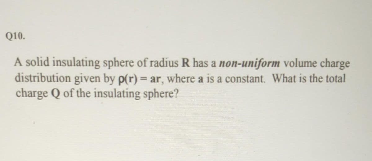Q10.
A solid insulating sphere of radius R has a non-uniform volume charge
distribution given by p(r) = ar, where a is a constant. What is the total
charge Q of the insulating sphere?