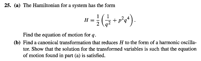 25. (a) The Hamiltonian for a system has the form
1
1
= /²/ (√²/²2 + 1² 4²).
2
H
Find the equation of motion for q.
(b) Find a canonical transformation that reduces H to the form of a harmonic oscilla-
tor. Show that the solution for the transformed variables is such that the equation
of motion found in part (a) is satisfied.