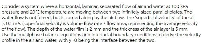 Consider a system where a horizontal, laminar, separated flow of air and water at 100 kPa
pressure and 20 C temperature are moving between two infinitely-sized parallel plates. The
water flow is not forced, but is carried along by the air flow. The 'superficial velocity' of the air
is 0.1 m/s (superficial velocity is volume flow rate / flow area, representing the average velocity
of the flow). The depth of the water film is 2 mm and the thickness of the air layer is 5 mm.
Use the multiphase balance equations and interfacial boundary conditions to derive the velocity
profile in the air and water, with y=0 being the interface between the two.
