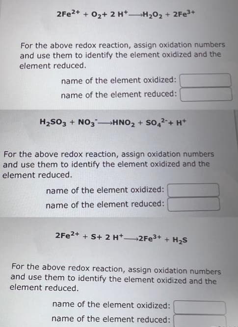 2Fe²+ + O₂+ 2 H+H₂O₂ + 2Fe³+
For the above redox reaction, assign oxidation numbers
and use them to identify the element oxidized and the
element reduced.
name of the element oxidized:
name of the element reduced:
H₂SO3 + NO3-HNO₂ + SO42- + H+
For the above redox reaction, assign oxidation numbers
and use them to identify the element oxidized and the
element reduced.
name of the element oxidized:
name of the element reduced:
2Fe²+ + S+ 2 H+ 2Fe³+ + H₂S
For the above redox reaction, assign oxidation numbers
and use them to identify the element oxidized and the
element reduced.
name of the element oxidized:
name of the element reduced: