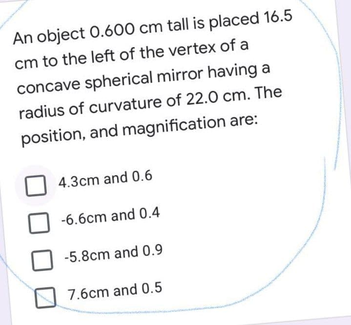 An object 0.600 cm tall is placed 16.5
cm to the left of the vertex of a
concave spherical mirror having a
radius of curvature of 22.0 cm. The
position, and magnification are:
4.3cm and 0.6
-6.6cm and 0.4
-5.8cm and 0.9
7.6cm and 0.5
