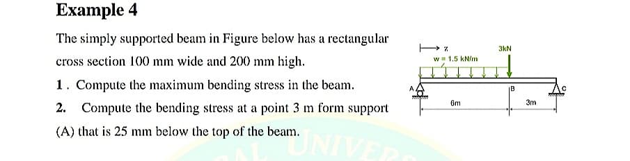 Example 4
The simply supported beam in Figure below has a rectangular
3kN
cross section 100 mm wide and 200 mm high.
w 1.5 kN/m
1. Compute the maximum bending stress in the beam.
A
IB
6m
3m
2. Compute the bending stress at a point 3 m form support
(A) that is 25 mm below the top of the beam.
NIVER
