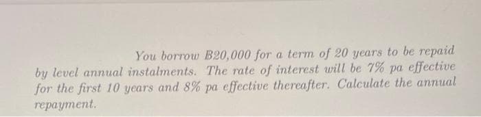 You borrow B20,000 for a term of 20 years to be repaid
by level annual instalments. The rate of interest will be 7% pa effective
for the first 10 years and 8% pa effective thereafter. Calculate the annual
repayment.