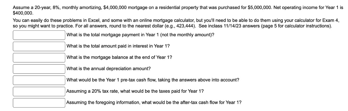 Assume a 20-year, 8%, monthly amortizing, $4,000,000 mortgage on a residential property that was purchased for $5,000,000. Net operating income for Year 1 is
$400,000.
You can easily do these problems in Excel, and some with an online mortgage calculator, but you'll need to be able to do them using your calculator for Exam 4,
so you might want to practice. For all answers, round to the nearest dollar (e.g., 423,444). See inclass 11/14/23 answers (page 5 for calculator instructions).
What is the total mortgage payment in Year 1 (not the monthly amount)?
What is the total amount paid in interest in Year 1?
What is the mortgage balance at the end of Year 1?
What is the annual depreciation amount?
What would be the Year 1 pre-tax cash flow, taking the answers above into account?
Assuming a 20% tax rate, what would be the taxes paid for Year 1?
Assuming the foregoing information, what would be the after-tax cash flow for Year 1?
