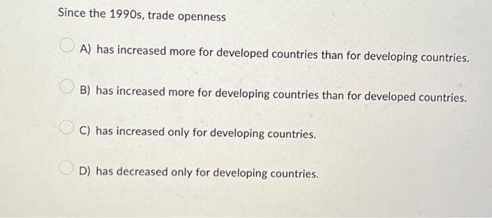 Since the 1990s, trade openness
A) has increased more for developed countries than for developing countries.
B) has increased more for developing countries than for developed countries.
C) has increased only for developing countries.
D) has decreased only for developing countries.