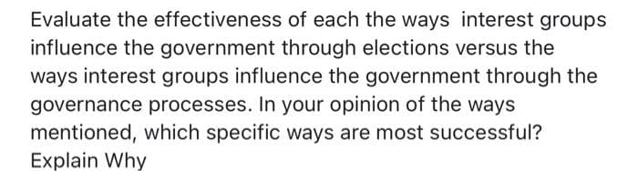 Evaluate the effectiveness of each the ways interest groups
influence the government through elections versus the
ways interest groups influence the government through the
governance processes. In your opinion of the ways
mentioned, which specific ways are most successful?
Explain Why