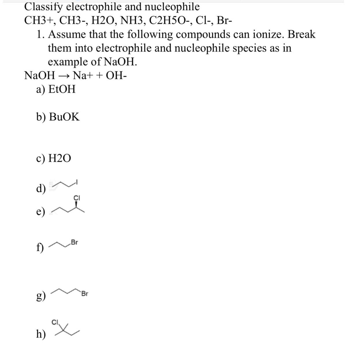 Classify electrophile and nucleophile
CH3+, CH3-, H2O, NH3, C2H5O-, Cl-, Br-
1. Assume that the following compounds can ionize. Break
them into electrophile and nucleophile species as in
example of NaOH.
NaOH → Na+ + OH-
a) EtOH
b) BuOK
c) H2O
1) -
d)
e)
f)
g)
h)
Br
%X
Br
