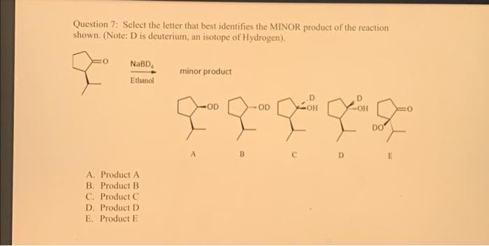 Question 7: Select the letter that best identifies the MINOR product of the reaction
shown. (Note: D is deuterium, an isotope of Hydrogen).
NaBD₁
Ethanol
A. Product A
B. Product B
C. Product C
D. Product D
E. Product E
minor product
A
-OD
B
OD
D
OH
DO
E