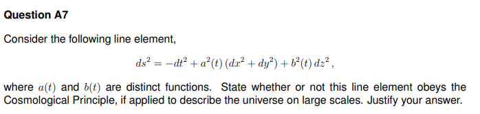 Question A7
Consider the following line element,
ds² = - dt² + a² (t) (da² + dy²) + b² (t) dz²,
where a(t) and b(t) are distinct functions. State whether or not this line element obeys the
Cosmological Principle, if applied to describe the universe on large scales. Justify your answer.