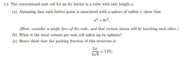 1.1 The conventional unit cell for an fcc lattice is a cube with side length a.
(a) Assuming that each lattice point is associated with a sphere of radius r, show that
a² = 8r².
(Hint: consider a single face of the cube, and that certain atoms will be touching each other.)
(b) What is the total volume per unit cell taken up by spheres?
(c) Hence show that the packing fraction of this structure is
2π
3√8
~74%.